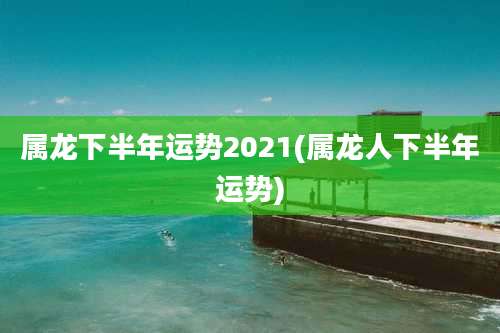 属龙下半年运势2021(属龙人下半年运势)