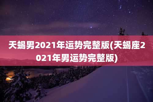 天蝎男2021年运势完整版(天蝎座2021年男运势完整版)