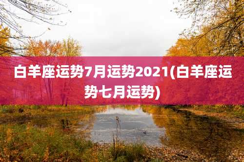 白羊座运势7月运势2021(白羊座运势七月运势)