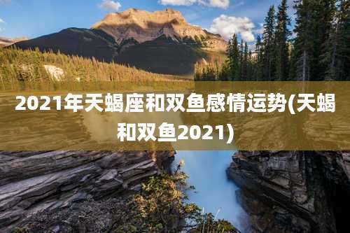2021年天蝎座和双鱼感情运势(天蝎和双鱼2021)