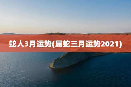 蛇人3月运势(属蛇三月运势2021)