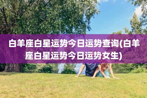 白羊座白星运势今日运势查询(白羊座白星运势今日运势女生)