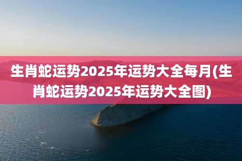 生肖蛇运势2025年运势大全每月(生肖蛇运势2025年运势大全图)