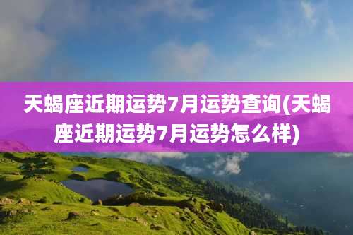 天蝎座近期运势7月运势查询(天蝎座近期运势7月运势怎么样)