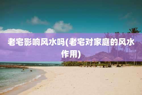 老宅影响风水吗(老宅对家庭的风水作用)