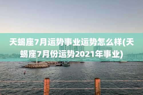 天蝎座7月运势事业运势怎么样(天蝎座7月份运势2021年事业)
