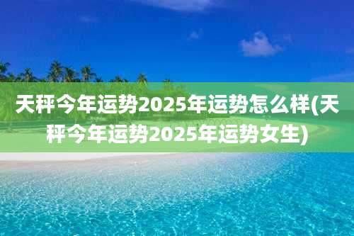 天秤今年运势2025年运势怎么样(天秤今年运势2025年运势女生)