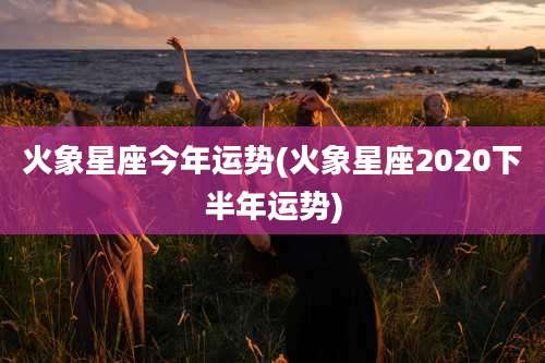 火象星座今年运势(火象星座2020下半年运势)