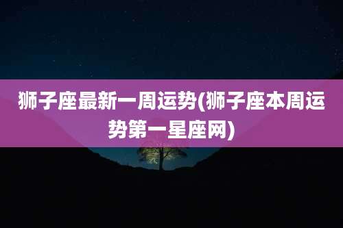 狮子座最新一周运势(狮子座本周运势第一星座网)