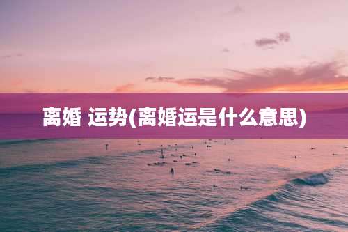 离婚 运势(离婚运是什么意思)