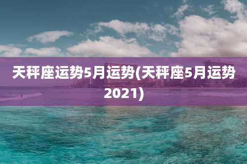 天秤座运势5月运势(天秤座5月运势2021)