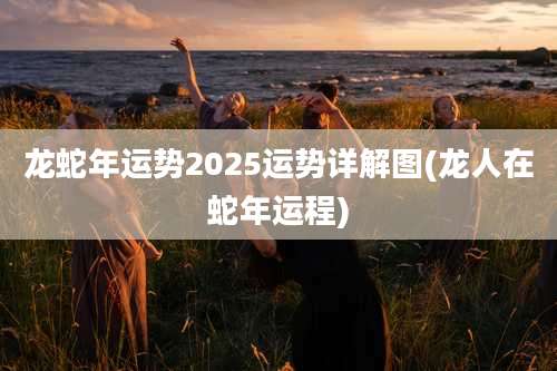龙蛇年运势2025运势详解图(龙人在蛇年运程)