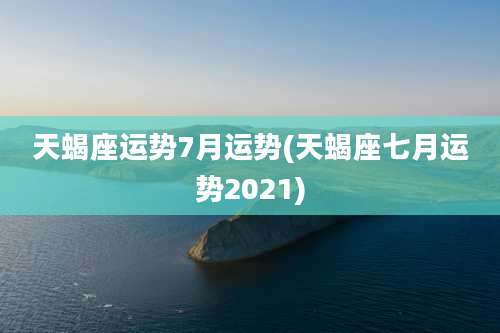 天蝎座运势7月运势(天蝎座七月运势2021)