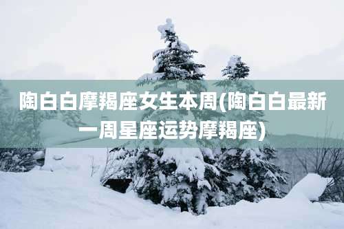 陶白白摩羯座女生本周(陶白白最新一周星座运势摩羯座)