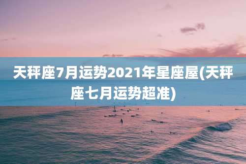 天秤座7月运势2021年星座屋(天秤座七月运势超准)