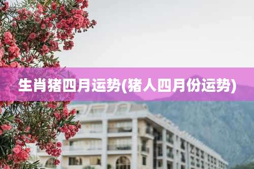生肖猪四月运势(猪人四月份运势)