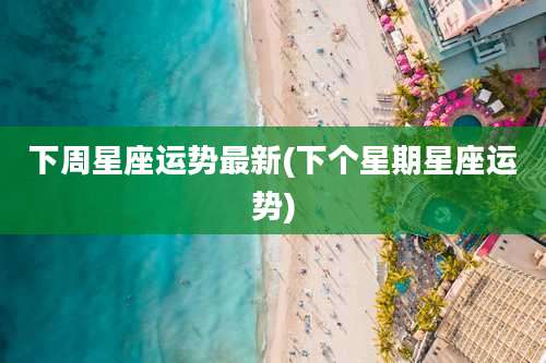 下周星座运势最新(下个星期星座运势)