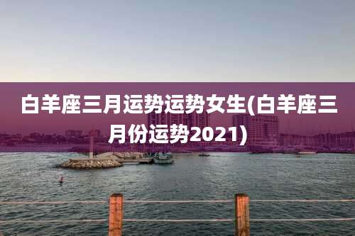 白羊座三月运势运势女生(白羊座三月份运势2021)