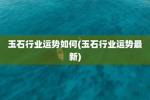 玉石行业运势如何(玉石行业运势最新)