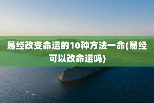 易经改变命运的10种方法一命(易经可以改命运吗)