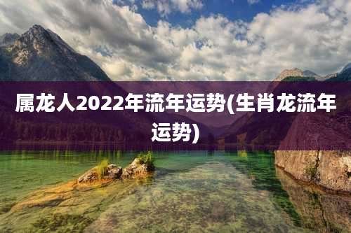 属龙人2022年流年运势(生肖龙流年运势)
