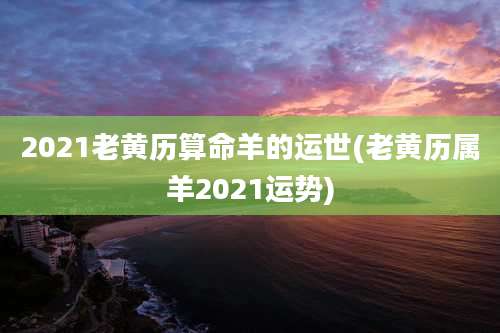 2021老黄历算命羊的运世(老黄历属羊2021运势)
