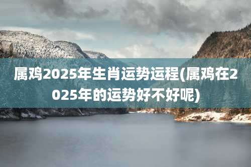 属鸡2025年生肖运势运程(属鸡在2025年的运势好不好呢)