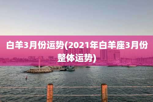 白羊3月份运势(2021年白羊座3月份整体运势)