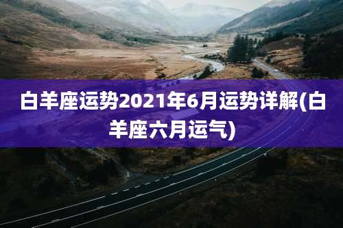 白羊座运势2021年6月运势详解(白羊座六月运气)