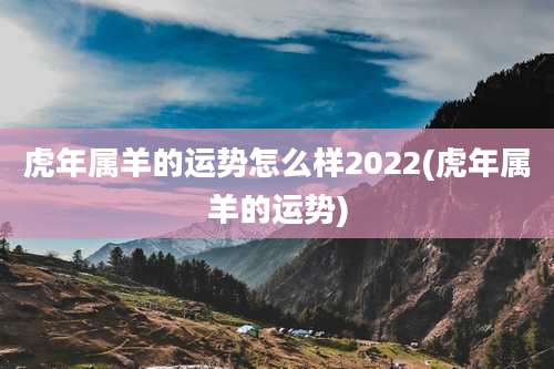 虎年属羊的运势怎么样2022(虎年属羊的运势)