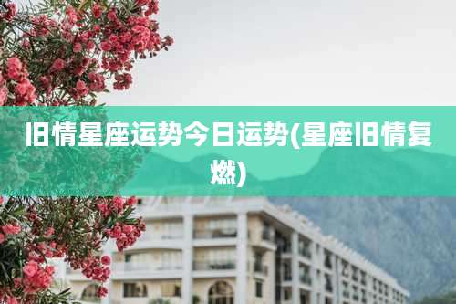 旧情星座运势今日运势(星座旧情复燃)