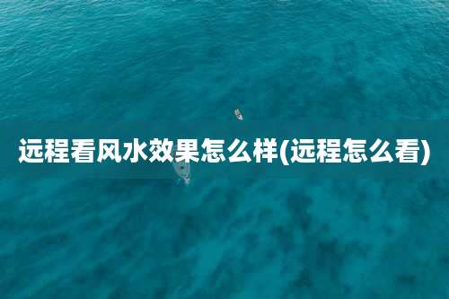 远程看风水效果怎么样(远程怎么看)