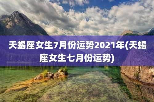 天蝎座女生7月份运势2021年(天蝎座女生七月份运势)