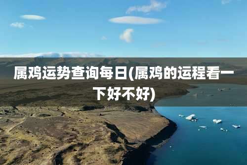 属鸡运势查询每日(属鸡的运程看一下好不好)