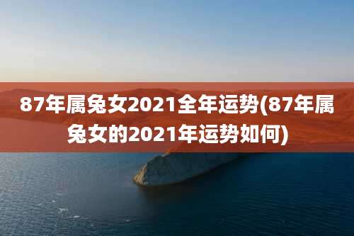 87年属兔女2021全年运势(87年属兔女的2021年运势如何)