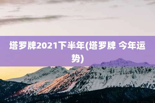 塔罗牌2021下半年(塔罗牌 今年运势)