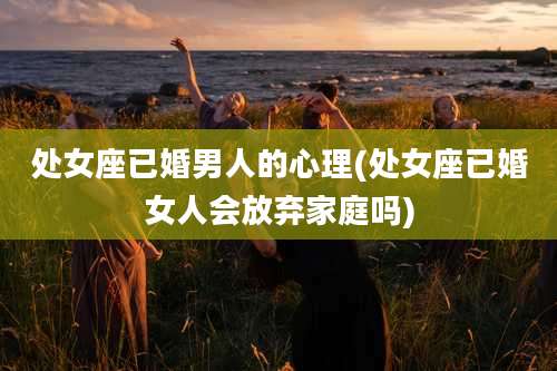 处女座已婚男人的心理(处女座已婚女人会放弃家庭吗)