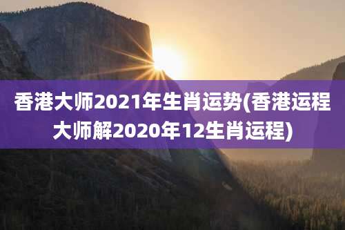 香港大师2021年生肖运势(香港运程大师解2020年12生肖运程)