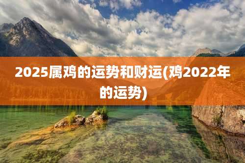 2025属鸡的运势和财运(鸡2022年的运势)