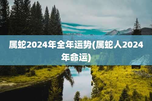 属蛇2024年全年运势(属蛇人2024年命运)