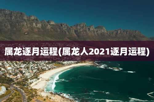 属龙逐月运程(属龙人2021逐月运程)
