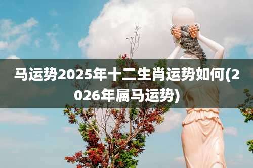 马运势2025年十二生肖运势如何(2026年属马运势)