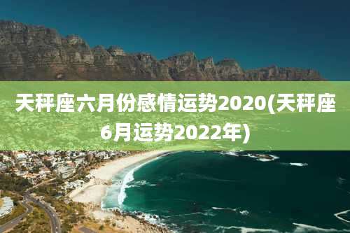 天秤座六月份感情运势2020(天秤座6月运势2022年)