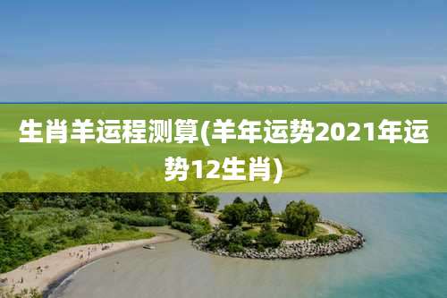 生肖羊运程测算(羊年运势2021年运势12生肖)