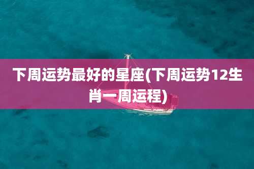 下周运势最好的星座(下周运势12生肖一周运程)