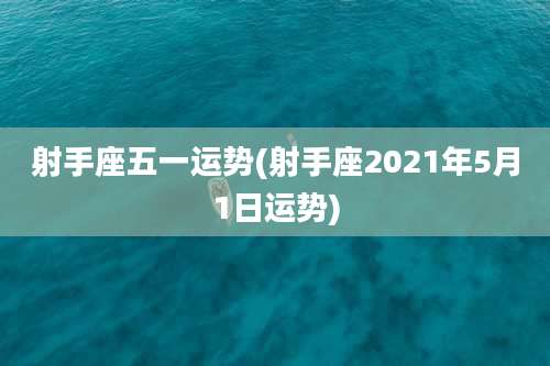 射手座五一运势(射手座2021年5月1日运势)