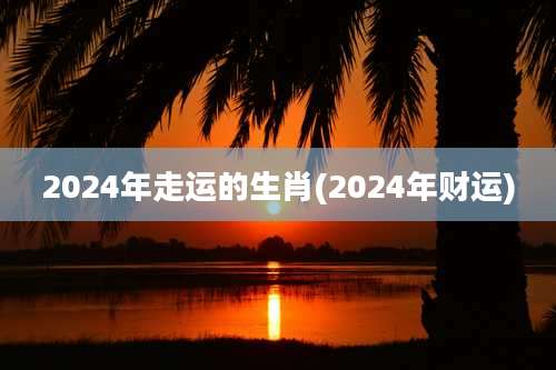 2024年走运的生肖(2024年财运)