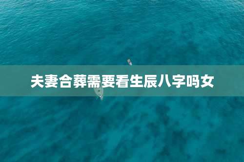 夫妻合葬需要看生辰八字吗女