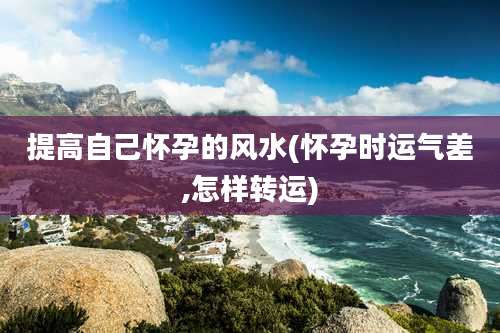 提高自己怀孕的风水(怀孕时运气差,怎样转运)