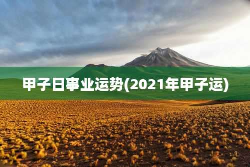 甲子日事业运势(2021年甲子运)